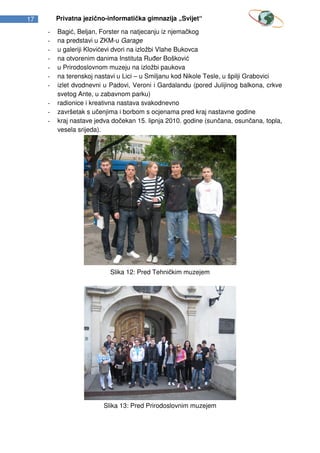 17       Privatna jezično-informatička gimnazija „Svijet“

     -   Bagić, Beljan, Forster na natjecanju iz njemačkog
     -   na predstavi u ZKM-u Garage
     -   u galeriji Klovićevi dvori na izložbi Vlahe Bukovca
     -   na otvorenim danima Instituta Ruđer Bošković
     -   u Prirodoslovnom muzeju na izložbi paukova
     -   na terenskoj nastavi u Lici – u Smiljanu kod Nikole Tesle, u špilji Grabovici
     -   izlet dvodnevni u Padovi, Veroni i Gardalandu (pored Julijinog balkona, crkve
         svetog Ante, u zabavnom parku)
     -   radionice i kreativna nastava svakodnevno
     -   završetak s učenjima i borbom s ocjenama pred kraj nastavne godine
     -   kraj nastave jedva dočekan 15. lipnja 2010. godine (sunčana, osunčana, topla,
         vesela srijeda).




                           Slika 12: Pred Tehničkim muzejem




                        Slika 13: Pred Prirodoslovnim muzejem
 