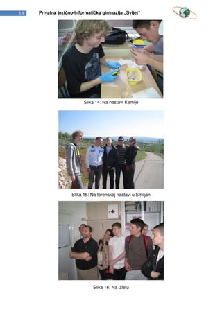 18   Privatna jezično-informatička gimnazija „Svijet“




                          Slika 14: Na nastavi Kemije




                    Slika 15: Na terenskoj nastavi u Smiljan




                              Slika 16: Na izletu
 