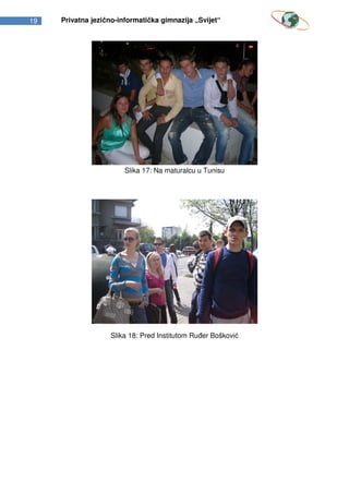 19   Privatna jezično-informatička gimnazija „Svijet“




                        Slika 17: Na maturalcu u Tunisu




                   Slika 18: Pred Institutom Ruđer Bošković
 