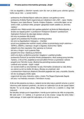 21         Privatna jezično-informatička gimnazija „Svijet“


     I što se događalo u četvrtom razredu osim što nam je došlo puno učenika (gotovo
     koliko vas je i bilo – u razred mislim):

     - profesorica Ana Borbaš Bajivić rodila sina Jakova i ove godine je nema
     - profesorica Anđelka Ravlić organizirala prvi višednevni izlet u BiH – Jajce, Visoko,
       Sarajevo, izvor rijeke Bosne, Travnik, Kraljevu Sutjesku – svima bilo lijepo, svi se
       sretno vratili, a profesori etike, povijesti i geografije izradili zadatke za „terensku
       nastavu“.
     - obilježili smo i Međunarodni dan pješaka pješačeći od škole do Medvedgrada, a
       društvo se raspalo putem i s profesorom Kristijanom Šivakom i profesoricom
       Gabrijelom Čorković do cilja stiglo šestero učenika.
     - bili smo na predstavi Biti drukčiji
     - ugostili smo predstavnika Hrvatsko-američkog društva
     - bili smo na Zagrebačkom Velesajmu – Interliber
     - primili smo predstavnike različitih visokih učilišta na prezentaciju svojih ustanova –
       VERN-a, ZŠEM-a, Libertasa i drugih iz Zagreba, Dubrovnika i Splita
     - obilježili smo Dan nepušača i Dan sjećanja na Vukovar
     - bili smo u Krapini i kući Ljudevita Gaja
     - posjetili smo Graz i Salzburg za Adventa
     - okitili smo školu za Božićne praznike i blagdane i uvježbali priredbu
     - profesorica Čorković je osmislila filmsko poslijepodne u školi svakog prvog četvrtka
       mjesecu, a tko je htio, pogledao je sve ponuđene filmove uz grickalice i sokove
     - posjetili smo Tehnički muzej i Bezbroj lica periodnog sustava elemenata
     - uređivali smo razrede – bojali i maljali
     - svi razredi izradili su svoj kalendar na satu informatike (ukrašavali su vašu školu)
     - svi učenici su bili na izložbi Art deco u Muzeju za umjetnost i obrt
     - s profesoricom Katarinom Aladrović Slovaček pogledali ste Ledu u kazalištu Gavella
     - bili ste na polaganju ECDL ispita
     - organizirali ste svoju maturalnu večer u hotelu The Regent Esplanade Zagreb
     - bili smo i na Festivalu znanosti u Tehničkom muzeju.

     A što se tiče priprema za maturu, nadamo se da ćete maturu položiti od prve (u prvim
     rokovima svaki obavezni predmet) i da ćemo svi zadovoljni čuti da ste upisali željeni
     fakultet. To i je cilj svega učenja. Zbog toga se trudimo svi, a osobito vi, dragi naši
     maturanti.
     Na fakultetu tartajte punim kapacitetom, krenite punim jedrima da ništa ne propustite.
     Biti ćete sretni i vi i roditelji, a mi ponosni jer je dio znanja i svega što tamo treba i
     naša zasluga. Vi ćete uvijek biti naša djeca, a mi u brizi za vama.
 