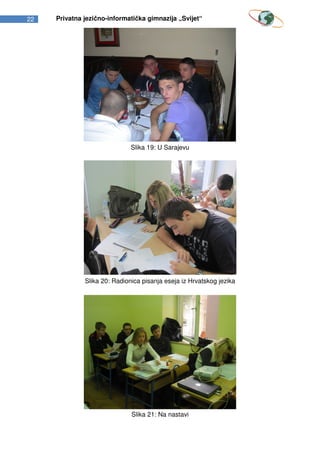 22   Privatna jezično-informatička gimnazija „Svijet“




                              Slika 19: U Sarajevu




              Slika 20: Radionica pisanja eseja iz Hrvatskog jezika




                              Slika 21: Na nastavi
 