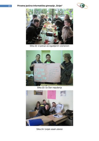 23   Privatna jezično-informatička gimnazija „Svijet“




                  Slika 22: U potrazi za izgubljenim vremenom




                          Slika 23: Uz Dan nepušenja




                         Slika 24: Uvijek veseli učenici
 