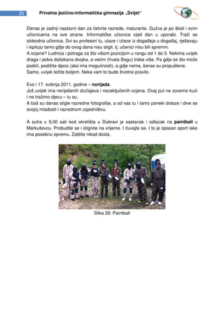 25         Privatna jezično-informatička gimnazija „Svijet“


     Danas je zadnji nastavni dan za četvrte razrede, maturante. Gužva je po školi i svim
     učionicama na sve strane. Informatičke učionice cijeli dan u uporabi. Traži se
     slobodna učionica. Svi su profesori tu, ulaze i izlaze iz događaja u događaj, rješavaju
     i ispituju tamo gdje do ovog dana nisu stigli, tj. učenici nisu bili spremni.
     A ocjene? Ludnica i potraga za što višom pozicijom u rangu od 1 do 5. Nekima uvijek
     draga i jedva dočekana dvojka, a većini (hvala Bogu) treba više. Pa gdje se što može
     podići, podižite djeco (ako ima mogućnosti), a gdje nema, šanse su propuštene.
     Samo, uvijek težite boljem. Neka vam to bude životno pravilo.

     Evo i 17. svibnja 2011. godine – norijada.
     Još uvijek ima neriješenih slučajeva i nezaključenih ocjena. Ovaj put ne zovemo kući
     i ne tražimo djecu – tu su.
     A baš su danas stigle razredne fotografije, a od vas tu i tamo poneki dolaze i dive se
     svojoj mladosti i razrednom zajedništvu.

     A sutra u 9,00 sati kod okretišta u Dubravi je sastanak i odlazak na paintball u
     Markuševcu. Probudite se i stignite na vrijeme. I čuvajte se. I to je opasan sport iako
     ima posebnu opremu. Zaštite nikad dosta.




                                       Slika 28: Paintball
 