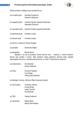 3          Privatna jezično-informatička gimnazija „Svijet“


    Ostali profesori vašeg prvog razreda bili su:

    za hrvatski jezik:     Danijela Cvetković
                           Katarina Aladrović

    za engleski jezik:     Ivančica Ružak (kasnije Diskordia)
                           Gabrijela Čorković

    za njemački jezik:     Ivančica Ružak (kasnije Diskordia)

    za talijanski jezik:   Hrvatka Longin

    za latinski jezik:     Hrvatka Longin

    za likovnu umjetnost: Darko Gregec

    za povijest:           Dubravka Štiglić

    za geografiju:      Marija Buhin
           Sjećate li se da je profesor Šivak slomio ruku – nesreću u vožnji biciklom
    skrivio pas pušten s lanca. Naš profesor zbog prijeloma saznao kako izgleda
    operacijska dvorana u Draškovićevoj bolnici. A ruka? S doživotnim ožiljcima.

    za matematiku:         Ana Borbaš
                           Senka Sedmak

    za fiziku:             Suzana Filipašić
                           Ivan Žugaj
                           Višnja Henč Bartolić

    za biologiju i kemiju: Adriana Ritec (kasnije Ivandić)

    za informatiku:        Tomislav Fištrek
                           Hrvoje Švab
                           Lidija Tomičić
                           Ana Borbaš

    za TZK:                Vlasta Cvitković

    za vjeronauk:          Marija Šarić
                           Marija Samardžija
 