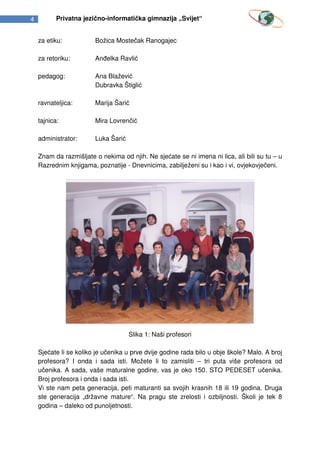 4          Privatna jezično-informatička gimnazija „Svijet“


    za etiku:           Božica Mostečak Ranogajec

    za retoriku:        Anđelka Ravlić

    pedagog:            Ana Blažević
                        Dubravka Štiglić

    ravnateljica:       Marija Šarić

    tajnica:            Mira Lovrenčić

    administrator:      Luka Šarić

    Znam da razmišljate o nekima od njih. Ne sjećate se ni imena ni lica, ali bili su tu – u
    Razrednim knjigama, poznatije - Dnevnicima, zabilježeni su i kao i vi, ovjekovječeni.




                                     Slika 1: Naši profesori

    Sjećate li se koliko je učenika u prve dvije godine rada bilo u obje škole? Malo. A broj
    profesora? I onda i sada isti. Možete li to zamisliti – tri puta više profesora od
    učenika. A sada, vaše maturalne godine, vas je oko 150. STO PEDESET učenika.
    Broj profesora i onda i sada isti.
    Vi ste nam peta generacija, peti maturanti sa svojih krasnih 18 ili 19 godina. Druga
    ste generacija „državne mature“. Na pragu ste zrelosti i ozbiljnosti. Školi je tek 8
    godina – daleko od punoljetnosti.
 