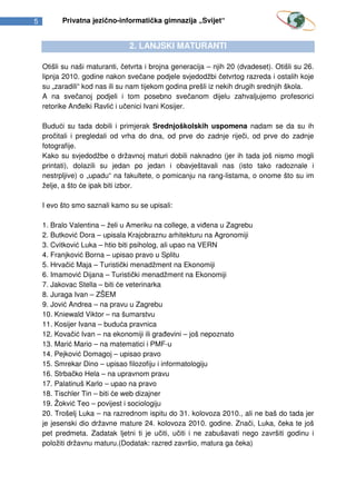 5         Privatna jezično-informatička gimnazija „Svijet“


                                2. LANJSKI MATURANTI

    Otišli su naši maturanti, četvrta i brojna generacija – njih 20 (dvadeset). Otišli su 26.
    lipnja 2010. godine nakon svečane podjele svjedodžbi četvrtog razreda i ostalih koje
    su „zaradili“ kod nas ili su nam tijekom godina prešli iz nekih drugih srednjih škola.
    A na svečanoj podjeli i tom posebno svečanom dijelu zahvaljujemo profesorici
    retorike Anđelki Ravlić i učenici Ivani Kosijer.

    Budući su tada dobili i primjerak Srednjoškolskih uspomena nadam se da su ih
    pročitali i pregledali od vrha do dna, od prve do zadnje riječi, od prve do zadnje
    fotografije.
    Kako su svjedodžbe o državnoj maturi dobili naknadno (jer ih tada još nismo mogli
    printati), dolazili su jedan po jedan i obavještavali nas (isto tako radoznale i
    nestrpljive) o „upadu“ na fakultete, o pomicanju na rang-listama, o onome što su im
    želje, a što će ipak biti izbor.

    I evo što smo saznali kamo su se upisali:

    1. Bralo Valentina – želi u Ameriku na college, a viđena u Zagrebu
    2. Butković Dora – upisala Krajobraznu arhitekturu na Agronomiji
    3. Cvitković Luka – htio biti psiholog, ali upao na VERN
    4. Franjković Borna – upisao pravo u Splitu
    5. Hrvačić Maja – Turistički menadžment na Ekonomiji
    6. Imamović Dijana – Turistički menadžment na Ekonomiji
    7. Jakovac Stella – biti će veterinarka
    8. Juraga Ivan – ZŠEM
    9. Jović Andrea – na pravu u Zagrebu
    10. Kniewald Viktor – na šumarstvu
    11. Kosijer Ivana – buduća pravnica
    12. Kovačić Ivan – na ekonomiji ili građevini – još nepoznato
    13. Marić Mario – na matematici i PMF-u
    14. Pejković Domagoj – upisao pravo
    15. Smrekar Dino – upisao filozofiju i informatologiju
    16. Strbačko Hela – na upravnom pravu
    17. Palatinuš Karlo – upao na pravo
    18. Tischler Tin – biti će web dizajner
    19. Žokvić Teo – povijest i sociologiju
    20. Trošelj Luka – na razrednom ispitu do 31. kolovoza 2010., ali ne baš do tada jer
    je jesenski dio državne mature 24. kolovoza 2010. godine. Znači, Luka, čeka te još
    pet predmeta. Zadatak ljetni ti je učiti, učiti i ne zabušavati nego završiti godinu i
    položiti državnu maturu.(Dodatak: razred završio, matura ga čeka)
 