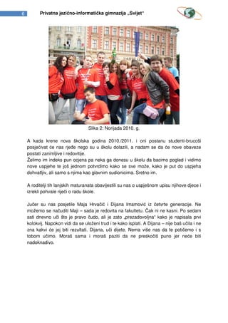 6         Privatna jezično-informatička gimnazija „Svijet“




                                    Slika 2: Norijada 2010. g.

    A kada krene nova školska godina 2010./2011. i oni postanu studenti-brucoši
    posjećivat će nas rjeđe nego su u školu dolazili, a nadam se da će nove obaveze
    postati zanimljive i redovitije.
    Želimo im indeks pun ocjena pa neka ga donesu u školu da bacimo pogled i vidimo
    nove uspjehe te još jednom potvrdimo kako se sve može, kako je put do uspjeha
    dohvatljiv, ali samo s njima kao glavnim sudionicima. Sretno im.

    A roditelji tih lanjskih maturanata obavijestili su nas o uspješnom upisu njihove djece i
    izrekli pohvale riječi o radu škole.

    Jučer su nas posjetile Maja Hrvačić i Dijana Imamović iz četvrte generacije. Ne
    možemo se načuditi Maji – sada je redovita na fakultetu. Čak ni ne kasni. Po sedam
    sati dnevno uči što je pravo čudo, ali je zato „prezadovoljna“ kako je napisala prvi
    kolokvij. Napokon vidi da se uloženi trud i te kako isplati. A Dijana – nije baš učila i ne
    zna kakvi će joj biti rezultati. Dijana, uči dijete. Nema više nas da te potičemo i s
    tobom učimo. Moraš sama i moraš paziti da ne preskočiš puno jer neće biti
    nadoknadivo.
 