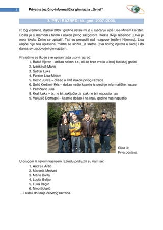 7         Privatna jezično-informatička gimnazija „Svijet“


                        3. PRVI RAZRED: šk. god. 2007./2008.

    Iz tog vremena, daleke 2007. godine ostao mi je u sjećanju upis Lise-Miriam Forster.
    Došla je s mamom i tatom i nakon prvog razgovora izrekla dvije rečenice: „Ovo je
    moja škola. Želim se upisati“. Tati su prevodili naš razgovor (rođeni Nijemac), Lisa
    uopće nije bila uplašena, mama se složila, ja sretna (evo novog djeteta u školi) i do
    danas svi zadovoljni gimnazijom.

    Prisjetimo se tko je sve upisan tada u prvi razred:
            1. Babić Vjeran – otišao nakon 1.r., ali se brzo vratio u istoj školskoj godini
            2. Ivanković Marin
            3. Šoštar Luka
            4. F rster Lisa-Miriam
            5. Rožić Jurica – otišao u Križ nakon prvog razreda
            6. Šolić Krešimir Kris – došao nešto kasnije iz srednje informatičke i ostao
            7. Petričević Jura
            8. Kralj Luka – bi, ne bi, zaključio da ipak ne bi i napustio nas
            9. Vukušić Domagoj – kasnije došao i na kraju godine nas napustio




                                                                             Slika 3:
                                                                             Prva postava

    U drugom ili nekom kasnijem razredu pridružili su nam se:
          1. Andrea Antić
          2. Marcela Medved
          3. Mario Divila
          4. Lucija Beljan
          5. Luka Bagić
          6. Nino Bolarić
    …i ostali do kraja četvrtog razreda.
 