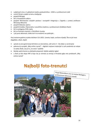 10
 sudjelovali smo u 3. globalnom tjednu poduzetništva – GEW-u s profesoricom Liebl
 snimili filmski uradak na temu medijacije
 posjetili Mirogoj
 bili u Hrvatskome saboru
 posjetili Ministarstvo vanjskih poslova i europskih integracija u Zagrebu u pratnji profesora
Miroslava Mesarića
 posjetili Židovsku općinu
 posjetili Gradsku i Nacionalnu i sveučilišnu knjižnicu s profesoricom Anđelkom Ravlić
 bili na polaganju ECDL ispita
 bili na Festivalu znanosti u Tehničkom muzeju
 i još puno aktivnosti, toliko da ih ne možemo sve pobrojati…
Kraj nastavne godine je jedva dočekan 15.6.2011. (vesela, topla, sunčana srijeda). Što se još novo
događalo u školi, slijedi:
 upisala se prva generacija tehničara za računalstvo, njih samo 5 – što dalje su sve brojniji
 pokrenut je projekt „Moj online razred“ – digitalni nastavni materijali iz svih predmeta se nalaze
na webu škole, vas je to „na sreću“ zaobišlo
 školske web stranice su doživjele preporod i dobile sadašnji izgled
 u školi je bila ekipa HRT-a koja nas je snimala za emisiju e-Hrvatska gdje smo predstavili „Moj
online razred“
 