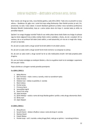 12
Novi razred, već drugi po redu, nova školska godina, sada 2011./2012. Tada smo se preselili na novu
adresu – Budakova 1d, gdje smo i ostali do kraja vašeg školovanja. Novi školski prostor je veći, širi,
prostraniji, na vašu i našu radost. S novom školskom godinom je došla i nova razrednica profesorica
Marijeta Mandić (matematika), koja je s vama ostala skoro do kraja 4. razreda kada je otišla na
porodiljni dopust.
Sjećate li se svoga drugoga razreda? Kada bi vas netko pitao danas kada čitate ovu knjigu to pitanje
sigurno biste odgovorili da je doba srednje škole sretno razdoblje u životu, da ste s veseljem išli na
nastavu, da su svi profesori bili dobri (neki odlični, a neki katastrofa), ali i da ste vi mogli više i bolje,
ali vam se nije dalo.
Eh, da vam se sada vratiti u drugi razred! Svi bi bili odlični ili vrlo dobri učenici.
Eh, da vam se sada vratiti u drugi razred! Svi bi imali vremena i za ostajanje na učenju.
Eh, da vam se sada vratiti u drugi razred! Svi bi se više međusobno družili i bili bolji prijatelji jedni
drugima.
Eh, sve nas hvata nostalgija za srednjom školom, a što će se godine nizati to će nostalgija i uspomene
biti sve jače i češće.
Popis učenika se u drugom razredu ponešto promijenio:
2.a (2011./2012.):
1. Belko Marina
2. Bilić Tomislav – malo s nama u razredu, malo na razrednom ispitu
3. Čebić Kristina
4. Doležan Ivan – došao na početku 2. razreda
5. Marić Jelena
6. Perhot Janko
7. Primorac Boris
8. Samardžija Ingrid
9. Stanić Fran Josip
10. Stipić Kristijan
11. Šestić Mateja – ostala s nama do kraja školske godine i prešla u neku drugu ekonomsku školu
12. Škrlec Ivan
13. Zajec Stjepan
2.t (2011./2012.):
1. Akrap Bruno
2. Karačić Daren – došao iz Ruđera i ostao s nama do kraja 4. razreda
3. Markov David
4. Pašalić Mateo
5. Pentek Josip – od 3. razreda u nekoj drugoj školi, rado ga se sjetimo – razrednog kritičara
 