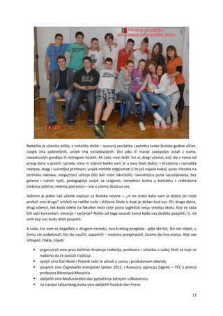 13
Nekoliko je učenika otišlo, a nekoliko došlo – scenarij završetka i početka svake školske godine sličan.
Uvijek ima zadovoljnih, uvijek ima nezadovoljnih. Oni jako ili manje zadovoljni ostali s nama,
nezadovoljni gunđaju ili netragom nestali. Ali zato, novi došli. Svi vi, dragi učenici, koji ste s nama od
prvog dana u prvom razredu niste ni svjesni koliko vam je u ovoj školi dobro – kreativna i raznolika
nastava, dragi i susretljivi profesori, uvijek možete odgovarati (i to još najave kada), puno izlazaka na
terensku nastavu, mogućnost učenja (što baš niste iskoristili), ravnateljica puna razumjevanja, bez
galame i ružnih riječi, pedagoginja uvijek za razgovor, razrednici stalno u kontaktu s roditeljima
(nekima odlično, nekima prečesto) – sve u svemu škola za vas.
Jednom je jedan naš učenik napisao za školske novine – „ni ne znate kako vam je dobro jer niste
probali ono drugo“ misleći na razlike naše i državne škole iz koje je došao kod nas. Eh, draga djeco,
dragi učenici, tek kada odete na fakultet moći ćete jasno sagledati svoju srednju školu. Koji će tada
biti vaši komentari, emocije i sjećanja? Nešto od toga saznati ćemo kada nas dođete posjetiti, tj. od
onih koji nas budu došli posjetiti.
A sada, što vam se događalo u drugom razredu, evo kratkog pregleda - gdje ste bili, što ste vidjeli, u
čemu ste sudjelovali, što ste naučili, zapamtili – nećemo provjeravati. Znamo da ima znanja. Nije sve
ishlapilo. Dakle, slijedi:
 organizirali smo prvo božićno druženje roditelja, profesora i učenika u našoj školi za koje se
nadamo da će postati tradicija
 spojili smo Dan škole i Praznik rada te uživali u suncu i produženom vikendu
 posjetili smo Zagrebački energetski tjedan 2012. i Razvojnu agenciju Zagreb – TPZ u pratnji
profesora Miroslava Mesarića
 obilježili smo Međunarodni dan pješačenja šetnjom u Maksimiru
 na nastavi talijanskog jezika smo obilježili Svjetski dan hrane
 