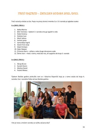 16
Treći razred je došao za čas. Popis na prvoj stranici imenika 3.a i 3.t razreda je izgledao ovako:
3.a (2012./2013.):
1. Belko Marina
2. Bilić Tomislav – tijekom 3. razreda smo ga izgubili iz vida
3. Čebić Kristina
4. Doležan Ivan
5. Marić Jelena
6. Perhot Janko
7. Samardžija Ingrid
8. Stanić Fran Josip
9. Stipić Kristijan
10. Zajec Stjepan
11. Primorac Boris – otišao u neke druge obrazovne vode
12. Škrlec Ivan – malo s nama, malo bez nas, ali uspješno do kraja 3. razreda
3.t (2012./2013.):
1. Akrap Bruno
2. Karačić Daren
3. Markov David
4. Pašalić Mateo
Tijekom školske godine pridružila nam se i Katarina Stipaničić koja je s nama ostala do kraja 4.
razreda. Evo i razredne fotke od ove školske godine.
I što je novo u trećem razredu za razliku od prva dva?
 