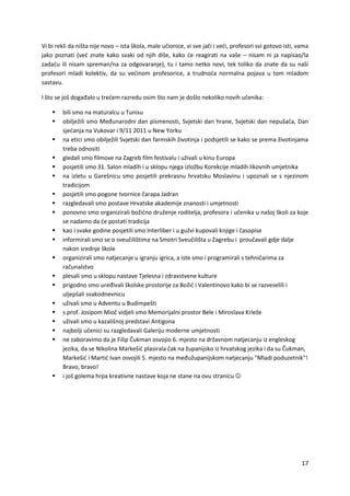 17
Vi bi rekli da ništa nije novo – ista škola, male učionice, vi sve jači i veći, profesori svi gotovo isti, vama
jako poznati (već znate kako svaki od njih diše, kako će reagirati na vaše – nisam ni ja napisao/la
zadaću ili nisam spreman/na za odgovaranje), tu i tamo netko novi, tek toliko da znate da su naši
profesori mladi kolektiv, da su većinom profesorice, a trudnoća normalna pojava u tom mladom
sastavu.
I što se još događalo u trećem razredu osim što nam je došlo nekoliko novih učenika:
 bili smo na maturalcu u Tunisu
 obilježili smo Međunarodni dan pismenosti, Svjetski dan hrane, Svjetski dan nepušača, Dan
sjećanja na Vukovar i 9/11 2011 u New Yorku
 na etici smo obilježili Svjetski dan farmskih životinja i podsjetili se kako se prema životinjama
treba odnositi
 gledali smo filmove na Zagreb film festivalu i uživali u kinu Europa
 posjetili smo 31. Salon mladih i u sklopu njega izložbu Korekcije mladih likovnih umjetnika
 na izletu u Garešnicu smo posjetili prekrasnu hrvatsku Moslavinu i upoznali se s njezinom
tradicijom
 posjetili smo pogone tvornice čarapa Jadran
 razgledavali smo postave Hrvatske akademije znanosti i umjetnosti
 ponovno smo organizirali božićno druženje roditelja, profesora i učenika u našoj školi za koje
se nadamo da će postati tradicija
 kao i svake godine posjetili smo Interliber i u gužvi kupovali knjige i časopise
 informirali smo se o sveučilištima na Smotri Sveučilišta u Zagrebu i proučavali gdje dalje
nakon srednje škole
 organizirali smo natjecanje u igranju igrica, a iste smo i programirali s tehničarima za
računalstvo
 plesali smo u sklopu nastave Tjelesna i zdravstvene kulture
 prigodno smo uređivali školske prostorije za Božić i Valentinovo kako bi se razveselili i
uljepšali svakodnevnicu
 uživali smo u Adventu u Budimpešti
 s prof. Josipom Mioč vidjeli smo Memorijalni prostor Bele i Miroslava Krleže
 uživali smo u kazališnoj predstavi Antigona
 najbolji učenici su razgledavali Galeriju moderne umjetnosti
 ne zaboravimo da je Filip Čukman osvojio 6. mjesto na državnom natjecanju iz engleskog
jezika, da se Nikolina Markešić plasirala čak na županijsko iz hrvatskog jezika i da su Čukman,
Markešić i Martić Ivan osvojili 5. mjesto na međužupanijskom natjecanju "Mladi poduzetnik"!
Bravo, bravo!
 i još golema hrpa kreativne nastave koja ne stane na ovu stranicu 
 