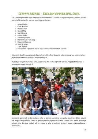 19
Evo i četvrtog razreda. Popis na prvoj stranici imenika 4.t razreda se nije promijenio u odnosu na treći
razred, ali je sastav 4.a razreda ponešto promijenjen:
1. Belko Marina
2. Čebić Kristina
3. Doležan Ivan
4. Galešić Filip
5. Marić Jelena
6. Perhot Janko
7. Samardžija Ingrid
8. Stanić Horvat Fran Josip
9. Stipaničić Katarina
10. Stipić Kristijan
11. Zajec Stjepan
12. Filip Galešić – pozitivac koji je bio s nama u maturantskom razredu
Uskoro ste dobili i novog razrednika profesora Miroslava Mesarića (ekonomska grupa predmeta) jer
je profesorica Mandić otišla na porodiljni dopust.
Pogledajte svoje maturantske slike. Usporedite ih s onima iz prošlih razreda. Pogledajte kako ste se
promijenili, narasli, odrasli 
Nemojmo spominjati ovdje izostanke iako su poneki učenici na tom polju izborili sve bitke, ispucali
sve moguće mogućnosti, a neki se gotovo prestali pojavljivati u školi. Znamo, kada odete iz srednje,
priznat ćete da niste trebali, ali ne mogu se više promijeniti brojke i slova u svjedodžbama i
Dnevnicima.
 