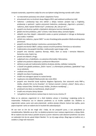 20
Umjesto izostanaka, zapamtimo radije što smo sve tijekom vašeg četvrtog razreda radili u školi:
 na maturalnom putovanju smo uživali u ljepotama Tunisa
 prisustvovali smo na stručnom skupu Magros 2013. pod vodstvom profesorice Liebl
 radionice i predavanja koja smo održali u sklopu nastave: povijest čaja u Engleskoj,
predavanje o spolnosti i spolno prenosivim bolestima, predavanje „Sigurnost u prometu“,
radionica „Kako napisati školski esej?“, predavanje „Ne, zato jer ne!“, …
 posjetili smo Austriju i guštali u čokoladnim delicijama tvornice čokolade Zotter
 gledali smo kino predstavu „Jobs“ o životu i radu Stevea Jobsa, osnivača Applea
 obilježili smo Dan slijepih i slabovidnih osoba uz pomoć predavača iz Udruge za školovanje
pasa vodiča i mobilitet
 održali smo radionicu „Ispravi SMS!“ na satu Hrvatskog jezika povodom Međunarodnog dana
pismenosti
 posjetili smo Muzej štednje i novčarstva u prostorijama PBZ-a
 posjetili smo Končar D&ST u sklopu nastave stručnih predmeta Tehničara za računalstvo
 tradicionalno smo posjetili Interliber, međunarodni sajam knjiga i učila
 posjetili smo islamsku zajednicu Borovje, HAZU, Dom za starije i nemoćne Maksimir,
Kamenita vrata, Cvjetni trg
 proveli smo Advent u Pragu
 sudjelovali smo u CodeWeek-u na satovima Informatike i Računalstva
 vježbali smo poslovno odijevanje s profesorom Mesarićem
 održano je sada već tradicionalno božićno druženje učenika, roditelja i nastavnika
 u Gavelli smo gledali predstavu „Zločin i kazna“, a u Kerempuhu predstavu „Spektakluk“ koja
nas je oduševila
 uređivali smo učionice
 obilježili smo Dane hrvatskog jezika
 izradili smo vatrogasni aparat na nastavi kemije
 rasplesano smo obilježili Međunarodni dan sreće 2014.
 posjetili smo Američki kutak knjižnice Bogdana Ogrizovića, Dan otvorenih vrata PMF-a,
izložbu „Klasični Rim na tlu Hrvatske“, 12. festival znanosti s temom „Valovi“, Noinu arku u
sklopu nastave Etike, Tehnički muzej i izložbu „Strukture nevidljivog“, …
 predstavili smo školu na manifestaciji „Dojdi osmaš!“
 izradili smo virtualnu šetnju školom
 i još golema hrpa kreativne nastave koja ne stane na ovu stranicu 
Neka se ne zaboravi, organizirali mi u školi dodatno učenje iz hrvatskog i engleskog jezika te
matematike. Profesorice sva tri obvezna predmeta su se trudile uvježbati vas. Dodatno su
organizirale satove, puno vam puta pripremale probno pisanje državne mature kao vježbu, puno
papira kopirale i samo se nadamo da će rezultati biti zadovoljavajući.
Ali sve nam se čini da ste mogli više i bolje, da ste propustili puno, a sve propušteno je
nenadoknadivo. Nekoliko vas je išlo i na dodatne pripreme izvan nastave organizirane u sklopu škole.
Mi se nadamo da ćete maturu položiti od prve (u prvim rokovima svaki obavezni predmet) i da ćemo
svi zadovoljni čuti da ste upisali željeni fakultet. To i je cilj svega učenja. Zbog toga se trudimo svi, a
osobito vi, dragi naši maturanti.
 