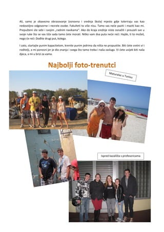 21
Ali, samo je obavezno obrazovanje (osnovna i srednja škola) mjesto gdje toleriraju vas kao
nedovoljno odgovorne i nezrele osobe. Fakulteti to više nisu. Tamo vas neće paziti i maziti kao mi.
Prepušteni ste sebi i svojim „radnim navikama“. Ako do kraja srednje niste osnažili i preuzeli sve u
svoje ruke što se vas tiče sada tamo ćete morati. Nitko vam dva puta neće reći: Hajde, ti to možeš,
nego će reći: Dođite drugi put, kolega.
I zato, startajte punim kapacitetom, krenite punim jedrima da ništa ne propustite. Biti ćete sretni vi i
roditelji, a mi ponosni jer je dio znanja i svega što tamo treba i naša zasluga. Vi ćete uvijek biti naša
djeca, a mi u brizi za vama.
Ispred kazališta s profesoricama
 