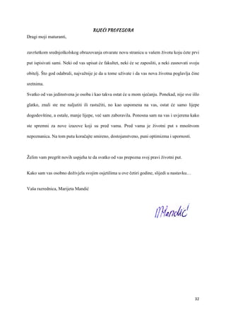 32
Dragi moji maturanti,
završetkom srednjoškolskog obrazovanja otvarate novu stranicu u vašem životu koju ćete prvi
put ispisivati sami. Neki od vas upisat će fakultet, neki će se zaposliti, a neki zasnovati svoju
obitelj. Što god odabrali, najvažnije je da u tome uživate i da vas nova životna poglavlja čine
sretnima.
Svatko od vas jedinstvena je osoba i kao takva ostat će u mom sjećanju. Ponekad, nije sve išlo
glatko, znali ste me naljutiti ili rastužiti, no kao uspomena na vas, ostat će samo lijepe
dogodovštine, a ostale, manje lijepe, već sam zaboravila. Ponosna sam na vas i uvjerena kako
ste spremni za nove izazove koji su pred vama. Pred vama je životni put s mnoštvom
nepoznanica. Na tom putu koračajte smireno, dostojanstveno, puni optimizma i upornosti.
Želim vam pregršt novih uspjeha te da svatko od vas prepozna svoj pravi životni put.
Kako sam vas osobno doživjela svojim osjetilima u ove četiri godine, slijedi u nastavku…
Vaša razrednica, Marijeta Mandić
 