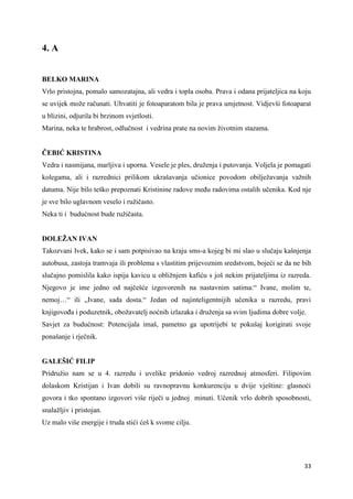33
4. A
BELKO MARINA
Vrlo pristojna, pomalo samozatajna, ali vedra i topla osoba. Prava i odana prijateljica na koju
se uvijek može računati. Uhvatiti je fotoaparatom bila je prava umjetnost. Vidjevši fotoaparat
u blizini, odjurila bi brzinom svjetlosti.
Marina, neka te hrabrost, odlučnost i vedrina prate na novim životnim stazama.
ČEBIĆ KRISTINA
Vedra i nasmijana, marljiva i uporna. Vesele je ples, druženja i putovanja. Voljela je pomagati
kolegama, ali i razrednici prilikom ukrašavanja učionice povodom obilježavanja važnih
datuma. Nije bilo teško prepoznati Kristinine radove među radovima ostalih učenika. Kod nje
je sve bilo uglavnom veselo i ružičasto.
Neka ti i budućnost bude ružičasta.
DOLEŽAN IVAN
Takozvani Ivek, kako se i sam potpisivao na kraju sms-a kojeg bi mi slao u slučaju kašnjenja
autobusa, zastoja tramvaja ili problema s vlastitim prijevoznim sredstvom, bojeći se da ne bih
slučajno pomislila kako ispija kavicu u obližnjem kafiću s još nekim prijateljima iz razreda.
Njegovo je ime jedno od najčešće izgovorenih na nastavnim satima:“ Ivane, molim te,
nemoj…“ ili „Ivane, sada dosta.“ Jedan od najinteligentnijih učenika u razredu, pravi
knjigovođa i poduzetnik, obožavatelj noćnih izlazaka i druženja sa svim ljudima dobre volje.
Savjet za budućnost: Potencijala imaš, pametno ga upotrijebi te pokušaj korigirati svoje
ponašanje i rječnik.
GALEŠIĆ FILIP
Pridružio nam se u 4. razredu i uvelike pridonio vedroj razrednoj atmosferi. Filipovim
dolaskom Kristijan i Ivan dobili su ravnopravnu konkurenciju u dvije vještine: glasnoći
govora i tko spontano izgovori više riječi u jednoj minuti. Učenik vrlo dobrih sposobnosti,
snalažljiv i pristojan.
Uz malo više energije i truda stići ćeš k svome cilju.
 