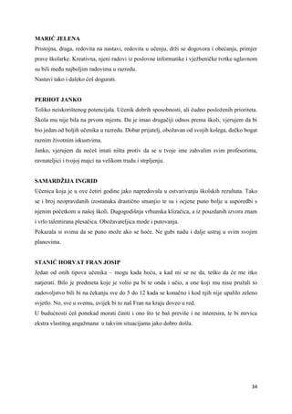 34
MARIĆ JELENA
Pristojna, draga, redovita na nastavi, redovita u učenju, drži se dogovora i obećanja, primjer
prave školarke. Kreativna, njeni radovi iz poslovne informatike i vježbeničke tvrtke uglavnom
su bili među najboljim radovima u razredu.
Nastavi tako i daleko ćeš dogurati.
PERHOT JANKO
Toliko neiskorištenog potencijala. Učenik dobrih sposobnosti, ali čudno posloženih prioriteta.
Škola mu nije bila na prvom mjestu. Da je imao drugačiji odnos prema školi, vjerujem da bi
bio jedan od boljih učenika u razredu. Dobar prijatelj, obožavan od svojih kolega, dečko bogat
raznim životnim iskustvima.
Janko, vjerujem da nećeš imati ništa protiv da se u tvoje ime zahvalim svim profesorima,
ravnateljici i tvojoj majci na velikom trudu i strpljenju.
SAMARDŽIJA INGRID
Učenica koja je u ove četiri godine jako napredovala u ostvarivanju školskih rezultata. Tako
se i broj neopravdanih izostanaka drastično smanjio te su i ocjene puno bolje u usporedbi s
njenim početkom u našoj školi. Dugogodišnja vrhunska klizačica, a iz pouzdanih izvora znam
i vrlo talentirana plesačica. Obožavateljica mode i putovanja.
Pokazala si svima da se puno može ako se hoće. Ne gubi nadu i dalje ustraj u svim svojim
planovima.
STANIĆ HORVAT FRAN JOSIP
Jedan od onih tipova učenika – mogu kada hoću, a kad mi se ne da, teško da će me itko
natjerati. Bilo je predmeta koje je volio pa bi te onda i učio, a one koji mu nisu pružali to
zadovoljstvo bili bi na čekanju sve do 5 do 12 kada se konačno i kod njih nije upalilo zeleno
svjetlo. No, sve u svemu, uvijek bi to naš Fran na kraju doveo u red.
U budućnosti ćeš ponekad morati činiti i ono što te baš previše i ne interesira, te bi mrvica
ekstra vlastitog angažmana u takvim situacijama jako dobro došla.
 