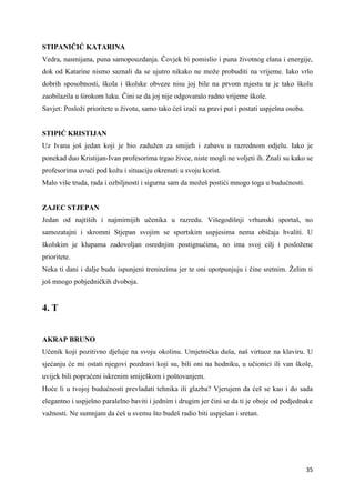 35
STIPANIČIĆ KATARINA
Vedra, nasmijana, puna samopouzdanja. Čovjek bi pomislio i puna životnog elana i energije,
dok od Katarine nismo saznali da se ujutro nikako ne može probuditi na vrijeme. Iako vrlo
dobrih sposobnosti, škola i školske obveze nisu joj bile na prvom mjestu te je tako školu
zaobilazila u širokom luku. Čini se da joj nije odgovaralo radno vrijeme škole.
Savjet: Posloži prioritete u životu, samo tako ćeš izaći na pravi put i postati uspješna osoba.
STIPIĆ KRISTIJAN
Uz Ivana još jedan koji je bio zadužen za smijeh i zabavu u razrednom odjelu. Iako je
ponekad duo Kristijan-Ivan profesorima trgao živce, niste mogli ne voljeti ih. Znali su kako se
profesorima uvući pod kožu i situaciju okrenuti u svoju korist.
Malo više truda, rada i ozbiljnosti i sigurna sam da možeš postići mnogo toga u budućnosti.
ZAJEC STJEPAN
Jedan od najtiših i najmirnijih učenika u razredu. Višegodišnji vrhunski sportaš, no
samozatajni i skromni Stjepan svojim se sportskim uspjesima nema običaja hvaliti. U
školskim je klupama zadovoljan osrednjim postignućima, no ima svoj cilj i posložene
prioritete.
Neka ti dani i dalje budu ispunjeni treninzima jer te oni upotpunjuju i čine sretnim. Želim ti
još mnogo pobjedničkih dvoboja.
4. T
AKRAP BRUNO
Učenik koji pozitivno djeluje na svoju okolinu. Umjetnička duša, naš virtuoz na klaviru. U
sjećanju će mi ostati njegovi pozdravi koji su, bili oni na hodniku, u učionici ili van škole,
uvijek bili popraćeni iskrenim smiješkom i poštovanjem.
Hoće li u tvojoj budućnosti prevladati tehnika ili glazba? Vjerujem da ćeš se kao i do sada
elegantno i uspješno paralelno baviti i jednim i drugim jer čini se da ti je oboje od podjednake
važnosti. Ne sumnjam da ćeš u svemu što budeš radio biti uspješan i sretan.
 