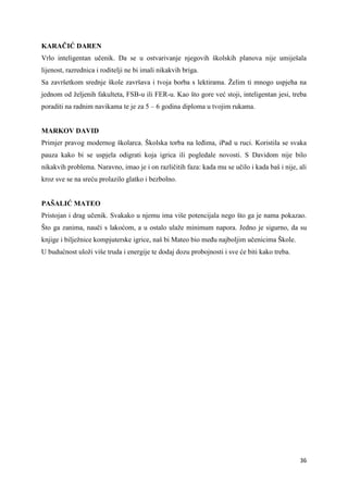 36
KARAČIĆ DAREN
Vrlo inteligentan učenik. Da se u ostvarivanje njegovih školskih planova nije umiješala
lijenost, razrednica i roditelji ne bi imali nikakvih briga.
Sa završetkom srednje škole završava i tvoja borba s lektirama. Želim ti mnogo uspjeha na
jednom od željenih fakulteta, FSB-u ili FER-u. Kao što gore već stoji, inteligentan jesi, treba
poraditi na radnim navikama te je za 5 – 6 godina diploma u tvojim rukama.
MARKOV DAVID
Primjer pravog modernog školarca. Školska torba na leđima, iPad u ruci. Koristila se svaka
pauza kako bi se uspjela odigrati koja igrica ili pogledale novosti. S Davidom nije bilo
nikakvih problema. Naravno, imao je i on različitih faza: kada mu se učilo i kada baš i nije, ali
kroz sve se na sreću prolazilo glatko i bezbolno.
PAŠALIĆ MATEO
Pristojan i drag učenik. Svakako u njemu ima više potencijala nego što ga je nama pokazao.
Što ga zanima, nauči s lakoćom, a u ostalo ulaže minimum napora. Jedno je sigurno, da su
knjige i bilježnice kompjuterske igrice, naš bi Mateo bio među najboljim učenicima Škole.
U budućnost uloži više truda i energije te dodaj dozu probojnosti i sve će biti kako treba.
 