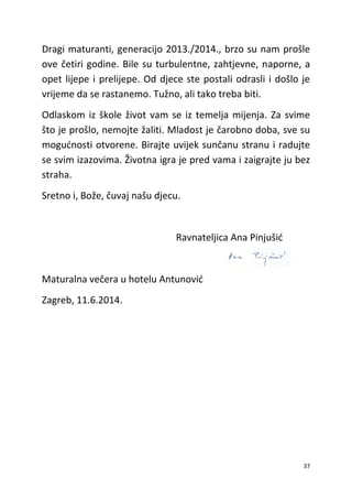 37
Dragi maturanti, generacijo 2013./2014., brzo su nam prošle
ove četiri godine. Bile su turbulentne, zahtjevne, naporne, a
opet lijepe i prelijepe. Od djece ste postali odrasli i došlo je
vrijeme da se rastanemo. Tužno, ali tako treba biti.
Odlaskom iz škole život vam se iz temelja mijenja. Za svime
što je prošlo, nemojte žaliti. Mladost je čarobno doba, sve su
mogućnosti otvorene. Birajte uvijek sunčanu stranu i radujte
se svim izazovima. Životna igra je pred vama i zaigrajte ju bez
straha.
Sretno i, Bože, čuvaj našu djecu.
Ravnateljica Ana Pinjušić
Maturalna večera u hotelu Antunović
Zagreb, 11.6.2014.
 
