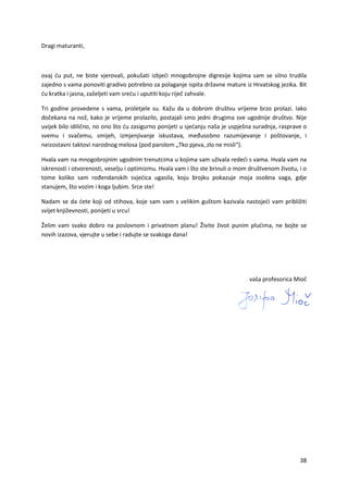 38
Dragi maturanti,
ovaj ću put, ne biste vjerovali, pokušati izbjeći mnogobrojne digresije kojima sam se silno trudila
zajedno s vama ponoviti gradivo potrebno za polaganje ispita državne mature iz Hrvatskog jezika. Bit
ću kratka i jasna, zaželjeti vam sreću i uputiti koju riječ zahvale.
Tri godine provedene s vama, proletjele su. Kažu da u dobrom društvu vrijeme brzo prolazi. Iako
dočekana na nož, kako je vrijeme prolazilo, postajali smo jedni drugima sve ugodnije društvo. Nije
uvijek bilo idilično, no ono što ću zasigurno ponijeti u sjećanju naša je uspješna suradnja, rasprave o
svemu i svačemu, smijeh, izmjenjivanje iskustava, međusobno razumijevanje i poštovanje, i
neizostavni taktovi narodnog melosa (pod parolom „Tko pjeva, zlo ne misli“).
Hvala vam na mnogobrojnim ugodnim trenutcima u kojima sam uživala redeći s vama. Hvala vam na
iskrenosti i otvorenosti, veselju i optimizmu. Hvala vam i što ste brinuli o mom društvenom životu, i o
tome koliko sam rođendanskih svjećica ugasila, koju brojku pokazuje moja osobna vaga, gdje
stanujem, što vozim i koga ljubim. Srce ste!
Nadam se da ćete koji od stihova, koje sam vam s velikim guštom kazivala nastojeći vam približiti
svijet književnosti, ponijeti u srcu!
Želim vam svako dobro na poslovnom i privatnom planu! Živite život punim plućima, ne bojte se
novih izazova, vjerujte u sebe i radujte se svakoga dana!
vaša profesorica Mioč
 