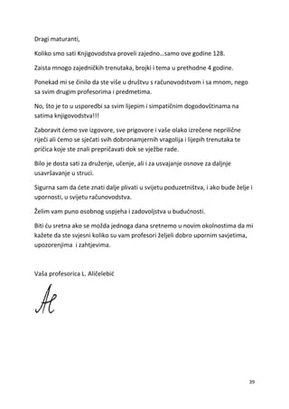 39
Dragi maturanti,
Koliko smo sati Knjigovodstva proveli zajedno…samo ove godine 128.
Zaista mnogo zajedničkih trenutaka, brojki i tema u prethodne 4 godine.
Ponekad mi se činilo da ste više u društvu s računovodstvom i sa mnom, nego
sa svim drugim profesorima i predmetima.
No, što je to u usporedbi sa svim lijepim i simpatičnim dogodovštinama na
satima knjigovodstva!!!
Zaboravit ćemo sve izgovore, sve prigovore i vaše olako izrečene neprilične
riječi ali ćemo se sjećati svih dobronamjernih vragolija i lijepih trenutaka te
pričica koje ste znali prepričavati dok se vježbe rade.
Bilo je dosta sati za druženje, učenje, ali i za usvajanje osnove za daljnje
usavršavanje u struci.
Sigurna sam da ćete znati dalje plivati u svijetu poduzetništva, i ako bude želje i
upornosti, u svijetu računovodstva.
Želim vam puno osobnog uspjeha i zadovoljstva u budućnosti.
Biti ću sretna ako se možda jednoga dana sretnemo u novim okolnostima da mi
kažete da ste svjesni koliko su vam profesori željeli dobro upornim savjetima,
upozorenjima i zahtjevima.
Vaša profesorica L. Aličelebić
 