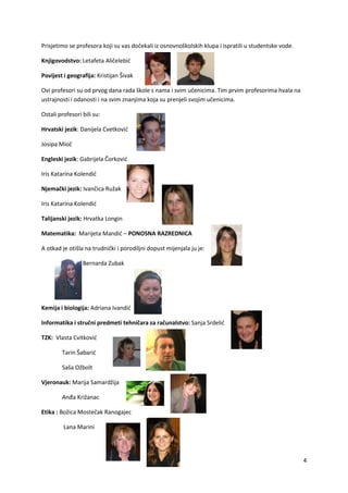 4
Prisjetimo se profesora koji su vas dočekali iz osnovnoškolskih klupa i ispratili u studentske vode.
Knjigovodstvo: Letafeta Aličelebić
Povijest i geografija: Kristijan Šivak
Ovi profesori su od prvog dana rada škole s nama i svim učenicima. Tim prvim profesorima hvala na
ustrajnosti i odanosti i na svim znanjima koja su prenjeli svojim učenicima.
Ostali profesori bili su:
Hrvatski jezik: Danijela Cvetković
Josipa Mioč
Engleski jezik: Gabrijela Čorković
Iris Katarina Kolendić
Njemački jezik: Ivančica Ružak
Iris Katarina Kolendić
Talijanski jezik: Hrvatka Longin
Matematika: Marijeta Mandić – PONOSNA RAZREDNICA
A otkad je otišla na trudnički i porodiljni dopust mijenjala ju je:
Bernarda Zubak
Kemija i biologija: Adriana Ivandić
Informatika i stručni predmeti tehničara za računalstvo: Sanja Srdelić
TZK: Vlasta Cvitković
Tarin Šabarić
Saša Ožbolt
Vjeronauk: Marija Samardžija
Anđa Križanac
Etika : Božica Mostečak Ranogajec
Lana Marini
 