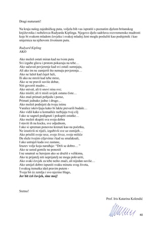 40
Dragi maturanti!
Na kraju našeg zajedničkog puta, voljela bih vas ispratiti s poznatim djelom britanskog
književnika i nobelovca Rudyarda Kiplinga. Njegovo djelo sadržava svevremenske mudrosti
koje bi svakom mladom čovjeku i svakoj mladoj ženi mogle poslužiti kao podsjetnik i kao
smjernica na njihovom životnom putu.
Rudyard Kipling
AKO
Ako možeš ostati miran kad na tvom putu
Svi izgube glavu i prstom pokazuju na tebe…
Ako sačuvaš povjerenje kad svi ostali sumnjaju,
Ali ako im ne zamjeriš što nemaju povjerenja…
Ako ne lažeš kad čuješ laži,
Ili ako ne mrziš kad tebe mrze,
Ako se ne praviš suviše dobar,
Niti govoriš mudro…
Ako snivaš, ali ti snovi nisu sve;
Ako misliš; ali ti misli uvijek ostanu čiste…
Ako znaš primati pobjedu i poraz,
Primati jednako jedno i drugo…
Ako možeš podnijeti da tvoju istinu
Varalice iskrivljuju kako bi lakše prevarili budale…
Ako vidiš kako u komadiće razbijaju tvoj cilj
I ako se sagneš podignuti i pokupiti ostatke…
Ako možeš skupiti sva svoja dobra
I staviti ih na kocku, sve odjednom,
I ako si spreman ponovno krenuti kao na početku,
Ne izustivši ni riječi, izgubivši sve uz osmijeh…
Ako prisiliš svoje srce, svoje živce, svoje mišiće
Da služe tvojim ciljevima i kad su smalaksali,
I ako ustraješ kada sve zastane,
Izuzev volje koja naređuje: “Drži se dobro… ”
Ako se usred gomile ne ponosiš
I ne smatraš se herojem ako se družiš s velikima,
Ako te prijatelj niti neprijatelj ne mogu pokvariti,
Ako svaki čovjek za tebe nešto znači, ali nijedan suviše…
Ako umiješ dobro ispuniti svaku minutu svog života,
I svakog trenutka ideš pravim putem -
Tvoja bit će zemlja i svo njezino blago,
Jer bit ćeš čovjek, sine moj!
Sretno!
Prof. Iris Katarina Kolendić
 