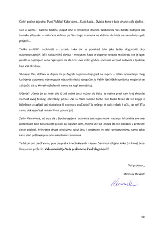 42
Četiri godine zajedno. Puno? Malo? Kako kome... Kako kada... Ovisi o tome s koje strane stola sjedite.
Sve u svemu – šarena družina, poput one iz Prstenove družine. Nekolicina Vas doista podsjeća na
šumske vilenjake – malo Vas vidimo, pa Vas dugo vremena ne vidimo, da biste se nenadano opet
pojavili...
Toliko različitih osobitosti u razredu tako da se ponekad bilo jako teško dogovoriti oko
najjednostavnijih (ali i najvažnijih) sitnica – međutim, kada je dogovor trebalo realizirati, sve je ipak
prošlo u najboljem redu. Vjerujem da ste kroz ove četiri godine spoznali važnost suživota s ljudima
koji Vas okružuju.
Slušajući Vas, dobiva se dojam da je Zagreb najprometniji grad na svijetu – toliko opravdanja zbog
kašnjenja u pometu nije moguće objasniti nikako drugačije. Iz Vaših liječničkih ispričnica moglo bi se
zaključiti da su Hrvati najbolesniji narod na kugli zemaljskoj.
Učenje? Učenje je za neke bilo (i još uvijek jest) nužno zlo (iako je većina pred sam kraj shvatila
važnost ovog teškog, preteškog posla). Zar su Vam školske torbe bile toliko teške da ste knjige i
bilježnice ostavljali pod stolovima ili u ormaru u učionici? Iz nečega je ipak trebalo i učiti, zar ne? (To
samo dokazuje Vaš neiskorišteni potencijal).
Želim Vam svima, od srca, da u životu uspijete i ostvarite sve svoje snove i nadanja. Iskoristite sve one
potencijale koje posjedujete (a koji su, siguran sam, znatno veći od onoga što ste pokazali u protekle
četiri godine). Prihvatite druge onakvima kakvi jesu i smatrajte ih sebi ravnopravnima, samo tako
ćete steći poštovanje u ovim okrutnim vremenima.
Težak je put pred Vama, pun prepreka i neočekivanih izazova. Sami određujete kako (i s kime) ćete
tim putem prolaziti. Vaša mladost je Vaše prokletstvo i Vaš blagoslov!!!
Vaš profesor,
Miroslav Mesarić
 