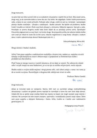 43
Dragi maturanti,
na putu koji vas čeka susresti ćete se sa svakakvim situacijama i osjetiti što je život. Moj savjet vama,
dragi moji, je da razmislite dobro o tome tko ste i što želite. Ne odgađajte. Volite! Volite prvenstveno
sebe, a takve će vas i ostali prihvatiti. Poštujte sebe i druge, vratiti će vam se. Istražujte i postavljajte
pitanja. Budite znatiželjni. Uživajte u sadašnjosti. Budite zahvalni. Ne bježite od problema. Budite
hrabri! Usudite se riskirati. Živite svoj život uživajući u sitnicama. Odbacite izgovore. Vjerujte u sebe.
Ponašajte se prema drugima onako kako biste željeli da se ponašaju prema vama. Opraštajte!
Preuzmite odgovornost za svoj život i ne krivite druge. Ne propustite priliku da nekome kažete koliko
vam znači jer nikad ne znate što će biti sutra. Izbacite negativnost iz svog života. Uživajte u svakom
danu i malim radostima koje donosi! Nedostajati ćete mi : )
Vaša psihologinja, Mirna Ažić
Dragi učenici i budući studenti,
želim Vam puno uspjeha u nadolazećem razdoblju u kojem ćete, nadam se, uspješno stvoriti
temelje svojih karijera na osnovi obrazovanja i u potpunosti se formirati kao osoba i
produktivan član društva.
Pred Vama je mnogo izazova i raznih iskustava, ali ne dajte se smesti. Ne zaboravite slušati
sebe i uvijek imajte na umu budućnost, jer se na nju za razliku od povijesti, može utjecati.
Budite realni u svojim očekivanjima i strogi prema sebi, vaši izbori ostaju s vama i na vama je
da se nosite sa njima. Razmišljajte o drugima dok zahtijevate stvari za sebe.
Profesor Mario Gundić
Dragi maturanti,
došao je trenutak kada se rastajemo. Naime, bliži nam se završetak vašega srednjoškolskog
obrazovanja i suočeni ste gledati prema naprijed te razmišljati o tome što vam život dalje donosi.
Voljela bih da se sjetite svoje srednje škole kao mjesta na kojem ste mogli razvijati svoje talente i
interese. Ne sumnjam da ćete svojim znanjem, upornošću i snalažljivošću postići svoje ciljeve. Želim
vam puno uspjeha u daljnjem školovanju i životu. Učite, trudite se i budite uzor nadolazećim
generacijama. 
Pedagoginja Janja Pinjušić
 