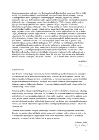 44
Sjećam se prvog dana kada sam prije dvije godine ugledala današnje maturante. Bili su friški
trećaši, i izuzetno iznenađeni i znatiželjni radi nove profesorice. Gradivo trećeg i četvrtog
razreda predmeta Etike nije lagano. Potrebno je puno strpljenja, želje i volje da bi se
razumjelo, a još više da bi se razgovaralo, argumentiralo i diskutiralo o tim najtežim pitanjima
ljudskog života i svijeta poput: zaštite životinja, ekologije, GMO prehrane, gladi u svijetu,
utjecaju tehnologije, posljedicama napretka, postanka svijeta, eugenike, kloniranja,
transplantacije, pobačaja, eutanazije. Teme četvrtog razreda još su teže za shvatiti jer ulaze u
samu bit etike i ljudskog morala – otkud potječe moral, tko i kako utemeljuje etiku, koja je
uloga čovjeka u svemu tome, koji su stupnjevi morala, koji su problemi morala, što je osoba,
savjest, tolerancija, sloboda, odgovornost, te kako bi mi uopće trebali postupati u konkretnim
situacijama. Nije uvijek bilo lako, bilo je uspona i padova, bilo je nerazumijevanja i prepirki,
bilo je i nezainteresiranosti. Sada kada smo se napokon usuglasili, kada se razumije važnost
ovih pitanja i kada se s užitkom i sve više sudjeluje u raspravama, sada je gotovo. Moji
maturanti odlaze. Ali ne, sada tek počinje ono pravo. Puštam vas sretna i ponosna što sam
vam mogla biti profesorica, svakome od vas, jer ste kroz ove kratke dvije godine baš svi
stasali u krasne mlade ljude. Svaki na svoj način, kroz teoriju i praksu došli ste do zrelosti,
kritičkog duha i vlastitog mišljenja donesenog na temelju argumenata. Vjerujem da ćete i
dalje biti ovakvi dobri, etični i moralni i kako ćete sve te vrijednosti i dalje nadograđivati, a
naposlijetku i prenijeti svojoj djeci jednog dana. Ali prije toga dajte sve od sebe da što više
naučite, iskusite, vrednujete i proživite, i naravno … da se pritom dobro zabavite. Sretno !
Lana Marini
Dragi maturanti,
Naše druženje ne traje dugo, vremenski, no obzirom na količinu provedenih sati zajedno jako dobro
smo se upoznali. Bilo je veoma neobično početi raditi u takvom okruženju, sa samo četiri već zrela,
odgovorna dečka. Koliko god je možda vama bilo teško se naviknuti na promjenu, veoma ste olakšali
moj početak rada svojom aktivnošću, pristojnim ponašanjem, korektnim odnosom prema meni.
Hvala vam na tome. Kad se sjetim Radione i 4.t vjerujem da ću se najčešće sjetiti vašeg smijeha, (vrlo
često zaraznog) i mirisa bureka.
Posljednju godinu vašeg srednjoškolskog obrazovanja proveli smo često komentirajući vaše odluke po
pitanju daljnjeg obrazovanja, vaše izbore, što vas očekuje, što vi možete očekivati od svijeta u koji ove
godine kročite. U veoma uzbudljiv akademski svijet, možda najvažnije i najzanimljivije razdoblje vaših
života jer ćete tijekom sljedećih godina donositi odluke koje će nekome u većoj, nekome u manjoj
mjeri odrediti budućnost. Ono što bih htjela da ponesete iz ove škole u kojoj ste provodili toliko puno
vremena jest zrelost, odgovornost i sposobnost da snosite posljedice za svoje postupke i odluke, ma
kakve one bile.
Želim vam puno uspjeha u daljnjem obrazovanju, naravno i u životu koji je ispred vas. Promišljeno
donosite one važnije odluke ali i živite, uživajte u svakom trenutku jer prebrzo vrijeme proleti, za čas
će možda netko od vas pisati i željeti uspjeh nekim novim maturantima. Potrudite se da ne bude
puno stvari za kojima ćete žaliti jednom kad se osvrnete unatrag.
Vaša prof. Čović
 