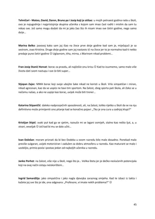 45
Tehničari - Mateo, David, Daren, Bruno pa i Josip koji je otišao: u mojih petnaest godina rada u školi,
ovo je najugodnija i najpristojnija skupina učenika s kojom sam imao čast raditi i mislim da sam tu
rekao sve. Još samo mogu dodati da mi je jako žao što ih nisam imao sve četiri godine, nego samo
dvije…
Marina Belko: joooooj kako sam joj išao na živce prve dvije godine kad sam je, miješajući je sa
sestrom, zvao Kristina. Druge dvije godine sam joj nastavio ići na živce jer to je normalno kad ti netko
predaje pune četiri godine  Uglavnom, tiha, mirna, s Marinom nikad problemi…
Fran Josip Stanić Horvat: borac za pravdu, ali najčešće onu krivu  Kad to izuzmemo, samo malo više
života dati svom nastupu i sve će biti super…
Stjepan Zajec: MMA borac koji svoje ubojite šake nikad ne koristi u školi. Vrlo simpatičan i miran,
nikad agresivan, kao da se uopće ne bavi tim sportom. Na žalost, zbog sporta pati škola, ali Zeko se u
nečemu našao, a ako ne uspije kao borac, uvijek može biti trener…
Katarina Stipaničić: daleko nadprosječnih sposobnosti, ali, na žalost, toliko rijetko u školi da se na nju
definitivno može primijeniti ono pitanje kad se konačno pojavi: „Tko je ona cura u zadnjoj klupi?“
Kristijan Stipić: svaki put kad ga se sjetim, razvuče mi se lagani osmijeh, stalno kao nešto ljut, a, u
stvari, veseljak  Još kad bi mu se dalo učiti…
Ivan Doležan: moram priznati da bi bez Dodeka u ovom razredu bilo malo dosadno. Ponekad malo
previše vulgaran, uvijek motoriziran i zadužen za dobru atmosferu u razredu. Kao maturant se malo i
uozbiljio, primio posla i postao jedan od najboljih učenika u razredu.
Janko Perhot: na žalost, više nije u školi, nego što je… Velika šteta jer je dečko neslućenih potencijala
koji na ovaj način ostaju neiskorišteni…
Ingrid Samardžija: jako simpatična i jako nagla djevojka zaraznog smijeha. Kad te izbaci iz takta i
kažete joj sve što je ide, ona odgovara: „Profesore, vi imate nekih problema?“ 
 