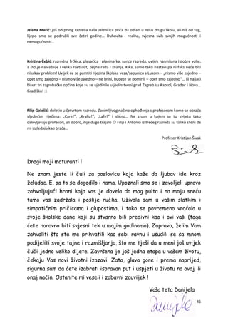 46
Jelena Marić: još od prvog razreda naša Jelenčica priča da odlazi u neku drugu školu, ali niš od tog,
lijepo smo se podružili sve četiri godine… Duhovita i realna, svjesna svih svojih mogućnosti i
nemogućnosti…
Kristina Čebić: razredna frčkica, plesačica i planinarka, sunce razreda, uvijek nasmijana i dobre volje,
a što je najvažnije i velika rijetkost, željna rada i znanja. Kika, samo tako nastavi pa ni faks neće biti
nikakav problem! Uvijek će se pamtiti njezina školska veza/sapunica s Lukom – „nismo više zajedno –
opet smo zajedno – nismo više zajedno – ne brini, budete se pomirili – opet smo zajedno“… Ili najjači
biser: tri zagrebačke općine koje su se ujedinile u jedinstveni grad Zagreb su Kaptol, Gradec i Nova…
Gradiška! :)
Filip Galešić: doletio u četvrtom razredu. Zanimljivog načina ophođenja s profesorom kome se obraća
sljedećim riječima: „Care!“, „Kralju!“, „Lafe!“ i slično… Ne znam u kojem se to svijetu tako
oslovljavaju profesori, ali dobro, nije dugo trajalo  Filip i Antonio iz trećeg razreda su toliko slični da
mi izgledaju kao braća…
Profesor Kristijan Šivak
Dragi moji maturanti !
Ne znam jeste li čuli za poslovicu koja kaže da ljubav ide kroz
želudac. E, pa to se dogodilo i nama. Upoznali smo se i zavoljeli upravo
zahvaljujući hrani koja vas je dovela do mog pulta i na moju sreću
tamo vas zadržala i poslije ručka. Uživala sam u vašim slatkim i
simpatičnim pričicama i glupostima, i tako se povremeno vraćala u
svoje školske dane koji su stvarno bili predivni kao i ovi vaši (toga
ćete naravno biti svjesni tek u mojim godinama). Zapravo, želim Vam
zahvaliti što ste me prihvatili kao sebi ravnu i usudili se sa mnom
podijeliti svoje tajne i razmišljanja, što me tješi da u meni još uvijek
čuči jedno veliko dijete. Završena je još jedna etapa u vašem životu,
čekaju Vas novi životni izazovi. Zato, glava gore i prema naprijed,
sigurna sam da ćete izabrati ispravan put i uspjeti u životu na ovaj ili
onaj način. Ostanite mi veseli i zabavni zauvijek !
Vaša teta Danijela
 