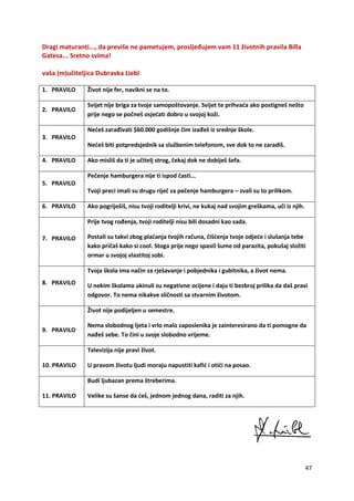 47
Dragi maturanti..., da previše ne pametujem, prosljeđujem vam 11 životnih pravila Billa
Gatesa... Sretno svima!
vaša (m)učiteljica Dubravka Liebl
1. PRAVILO Život nije fer, navikni se na to.
2. PRAVILO
Svijet nije briga za tvoje samopoštovanje. Svijet te prihvaća ako postigneš nešto
prije nego se počneš osjećati dobro u svojoj koži.
3. PRAVILO
Nećeš zarađivati $60.000 godišnje čim izađeš iz srednje škole.
Nećeš biti potpredsjednik sa službenim telefonom, sve dok to ne zaradiš.
4. PRAVILO Ako misliš da ti je učitelj strog, čekaj dok ne dobiješ šefa.
5. PRAVILO
Pečenje hamburgera nije ti ispod časti...
Tvoji preci imali su drugu riječ za pečenje hamburgera – zvali su to prilikom.
6. PRAVILO Ako pogriješiš, nisu tvoji roditelji krivi, ne kukaj nad svojim greškama, uči iz njih.
7. PRAVILO
Prije tvog rođenja, tvoji roditelji nisu bili dosadni kao sada.
Postali su takvi zbog plaćanja tvojih računa, čišćenja tvoje odjeće i slušanja tebe
kako pričaš kako si cool. Stoga prije nego spasiš šume od parazita, pokušaj složiti
ormar u svojoj vlastitoj sobi.
8. PRAVILO
Tvoja škola ima način za rješavanje i pobjednika i gubitnika, a život nema.
U nekim školama ukinuli su negativne ocijene i daju ti bezbroj prilika da daš pravi
odgovor. To nema nikakve sličnosti sa stvarnim životom.
9. PRAVILO
Život nije podijeljen u semestre.
Nema slobodnog ljeta i vrlo malo zaposlenika je zainteresirano da ti pomogne da
nađeš sebe. To čini u svoje slobodno vrijeme.
10. PRAVILO
Televizija nije pravi život.
U pravom životu ljudi moraju napustiti kafić i otići na posao.
11. PRAVILO
Budi ljubazan prema štreberima.
Velike su šanse da ćeš, jednom jednog dana, raditi za njih.
 