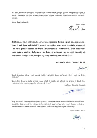 49
I na kraju, želim vam ponajprije obilje zdravlja, životne radosti, pregršt ljubavi, mnogo snage i vjere, a
potom i ostvarenje svih želja, sretan obiteljski život, uspjeh u daljnjem školovanju i u poslu koji ćete
izabrati.
Sretno dragi maturanti,
Sanja Srdelić
Biti tehničar znači biti tehnički obrazovan. Nadam se da smu uspjeli u našem naumu i
da ste iz naše škole izašli tehnički pismeni što znači da znate pisati tehničkim pismom, ali
i da znate ponešto vezano uz struku (elektrotehniku i elektroniku). Želim vam svima
puno sreće u danjem školovanju i da kada se sretnemo vani na ulici zastanite da
popričamo, nemojte samo proći pokraj vašeg najboljeg nastavnika  
Vaš stručni učitelj Tomislav Jurišić
"Pred televizor idete kad mozak želite isključiti. Pred računalo idete kad ga želite
uključiti."
"Zamislite školu u kojoj djeca znaju čitati i pisati, ali učitelji ne znaju, i dobit ćete
metaforu Informacijskog doba u kojem živimo."
Profesor Claudio Škarecki
Dragi maturanti, bilo mi je zadovoljstvo vježbati s vama. U kratko vrijeme provedeno s vama ostavili
ste odličan dojam, marljivih i inteligentnih mladih ljudi sposobnih za velike stvari. Nadam se da ćete
korisno iskoristiti znanje dobiveno u našoj školi. Želim vam uspješno daljnje školovanje.
Profesor Saša Ožbolt
 