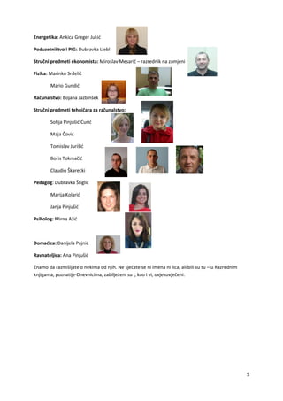5
Energetika: Ankica Greger Jukić
Poduzetništvo i PIG: Dubravka Liebl
Stručni predmeti ekonomista: Miroslav Mesarić – razrednik na zamjeni
Fizika: Marinko Srdelić
Mario Gundić
Računalstvo: Bojana Jazbinšek
Stručni predmeti tehničara za računalstvo:
Sofija Pinjušić Ćurić
Maja Čović
Tomislav Jurišić
Boris Tokmačić
Claudio Škarecki
Pedagog: Dubravka Štiglić
Marija Kolarić
Janja Pinjušić
Psiholog: Mirna Ažić
Domaćica: Danijela Pajnić
Ravnateljica: Ana Pinjušić
Znamo da razmišljate o nekima od njih. Ne sjećate se ni imena ni lica, ali bili su tu – u Razrednim
knjigama, poznatije-Dnevnicima, zabilježeni su i, kao i vi, ovjekovječeni.
 