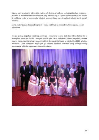 56
Sigurno vam je zviždanje odzvanjalo u ušima još danima, a brašno u kosi vas podsjećalo na zabavu i
druženje. A možda će netko sve zaboraviti zbog alkohola koji će taj dan sigurno odnekud stići do vas.
A možda će netko u tom metežu mladosti upoznati lijepu curu ili dečka i zaljubiti se ili pronaći
prijatelja.
Samo, nadamo se da ste se dobro proveli i sretno vratili kući je smo se brinuli i mi zajedno s vašim
roditeljima.
Evo još jednog događaja vrijednog pamćenja – maturalna večera. Sada tek vidimo koliko ste se
promijenili, koliko ste odrasli i od djece postali ljudi. Dečki u odijelima, cure u haljinama, šminka,
frizure, cipele, nasmijana lica i ponosni roditelji. Sve vas je to krasilo u srijedu 11.6.2014. u hotelu
Antunović. Ovim raskošnim događajem je svečano obilježen završetak vašeg srednjoškolskog
obrazovanja, još jedne stepenice u vašem odrastanju.
 