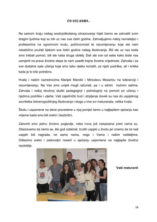 58
Na samom kraju našeg srednjoškolskog obrazovanja htjeli bismo se zahvaliti svim
dragim ljudima koji su bili uz nas ove četiri godine. Zahvaljujemo našoj ravnateljici i
profesorima na ogromnom trudu, požrtvovnosti te razumijevanju koje ste nam
nesebično pružali tijekom sve četiri godine našeg školovanja. Bili ste uz nas kada
smo trebali pomoć, bili ste naša druga obitelj. Dali ste sve od sebe kako biste nas
usmjerili na prave životne staze te nam usadili trajne životne vrijednosti. Zahvala i za
sve dodatne sate učenja koje smo tako rijetko koristili, za riječi podrške, ali i kritike
kada je to bilo potrebno.
Hvala i našim razrednicima Marijeti Mandić i Miroslavu Mesariću na toleranciji i
razumijevanju. Na Vas smo uvijek mogli računati, pa i u sitnim noćnim satima.
Zahvala i našoj stručnoj službi pedagoginji i psihologinji na pomoći pri učenju i
riječima podrške i utjehe. Vaš zajednički trud i strpljenje doveli su nas do uspješnog
završetka četverogodišnjeg školovanja i stoga u ime svi maturanata, velika hvala.
Školu i uspomene na dane provedene u njoj ponijet ćemo u najljepšem sjećanju kao
vrijeme kada smo bili sretni i bezbrižni.
Zatvorili smo jednu životno poglavlje, neka nova još neispisana pred nama su.
Obećavamo da ćemo se, što god odabrali, truditi uspjeti u životu jer znamo da će naš
uspjeh biti nagrada, ne samo nama, nego i Vama i našim roditeljima.
Odlazimo sretni i zadovoljni noseći u sjećanju uspomene na najljepše životno
razdoblje.
Vaši maturanti
 