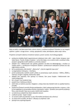 9
Kako se složiti, a da škola bude škola, učenici učenici, a profesori profesori? Potrebne su sve moguće
vještine i s jedne i s druge strane – znanja, sposobnosti, mašta, domišljatost, dobra volja i slično.
Prisjetimo se brojnih radionica i kreativne nastave u prvom razredu. Evo kratkog pregleda:
 profesorica Anđelka Ravlić organizirala prvi višednevni izlet u BiH – Jajce, Visoko, Sarajevo, izvor
rijeke Bosne, Travnik, Kraljevu Sutjesku – svima bilo lijepo, svi se sretno vratili, a profesori etike,
povijesti i geografije izradili zadatke za „terensku nastavu“
 obilježili smo i Međunarodni dan pješaka pješačeći od škole do Medvedgrada, a društvo se
raspalo putem i s profesorom Kristijanom Šivakom i profesoricom Gabrijelom Čorković do cilja
stiglo šestero učenika
 bili na predstavama „Biti drukčiji“, „Mamurluk“ i „Ovo bi mogla biti moja ulica“
 na Zagrebačkom Velesajmu – Interliberu
 primili predstavnike različitih visokih učilišta na prezentaciju svojih ustanova – VERN-a, ZŠEM-a,
Libertasa i drugih iz Zagreba, Dubrovnika, Splita
 obilježili Dan nepušača, Dan sjećanja na Vukovar, Dan prava čovjeka i Međunarodni dan
materinskog jezika
 bili u Krapini i kući Ljudevita Gaja
 posjetili Graz i Salzburg za Advent
 okitili školu za božićne praznike i blagdane u sklopu Dana bez školskih torbi te uvježbali božićnu
priredbu
 profesorica Čorković osmislila filmsko poslijepodne u školi svakog prvog četvrtka u mjesecu, a tko
je htio pogledao je sve ponuđene filmove uz grickalice i sokiće – posebno ćemo pamtiti projekciju
filma „Love Actually“ koja nas je uvela u božićni duh te godine
 na Valentinovo obilježili Dan škole slobodnim danom
 uređivali razrede – bojali i maljali
 svi razredi izradili svoj kalendar na satu informatike (ukrašavao vašu učionicu)
 svi učenici bili na izložbi „Art deco“ u Muzeju za umjetnost i obrt
 posvojili smo snježnog leoparda
 