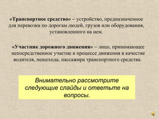 «Транспортное средство» − устройство, предназначенное
для перевозки по дорогам людей, грузов или оборудования,
установленного на нем.
«Участник дорожного движения» − лицо, принимающее
непосредственное участие в процессе движения в качестве
водителя, пешехода, пассажира транспортного средства.
Внимательно рассмотрите
следующие слайды и ответьте на
вопросы.
 
