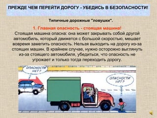 ПРЕЖДЕ ЧЕМ ПЕРЕЙТИ ДОРОГУ - УБЕДИСЬ В БЕЗОПАСНОСТИ!
Типичные дорожные "ловушки".
1. Главная опасность - стоящая машина!
Стоящая машина опасна: она может закрывать собой другой
автомобиль, который движется с большой скоростью, мешает
вовремя заметить опасность. Нельзя выходить на дорогу из-за
стоящих машин. В крайнем случае, нужно осторожно выглянуть
из-за стоящего автомобиля, убедиться, что опасность не
угрожает и только тогда переходить дорогу.
 