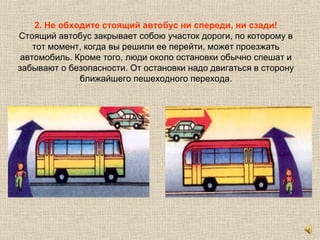2. Не обходите стоящий автобус ни спереди, ни сзади!
Стоящий автобус закрывает собою участок дороги, по которому в
тот момент, когда вы решили ее перейти, может проезжать
автомобиль. Кроме того, люди около остановки обычно спешат и
забывают о безопасности. От остановки надо двигаться в сторону
ближайшего пешеходного перехода.
 