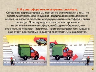 5. И у светофора можно встретить опасность.
Сегодня на дорогах города мы постоянно сталкиваемся с тем, что
водители автомобилей нарушают Правила дорожного движения:
мчатся на высокой скорости, игнорируя сигналы светофора и знаки
перехода. Поэтому недостаточно ориентироваться
на зеленый сигнал светофора, необходимо убедиться, что
опасность не угрожает. Пешеходы часто рассуждают так: "Машины
еще стоят, водители меня видят и пропустят". Они ошибаются.
 