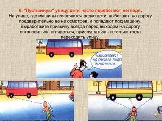 6. "Пустынную" улицу дети часто перебегают неглядя.
На улице, где машины появляются редко дети, выбегают на дорогу
предварительно ее не осмотрев, и попадают под машину.
Выработайте привычку всегда перед выходом на дорогу
остановиться, оглядеться, прислушаться - и только тогда
переходить улицу.
 