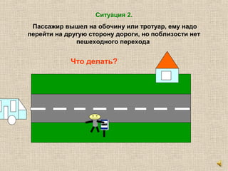 Ситуация 2.
Пассажир вышел на обочину или тротуар, ему надо
перейти на другую сторону дороги, но поблизости нет
пешеходного перехода
Что делать?
 