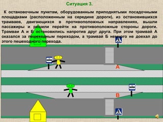 А
В
Ситуация 3.
К остановочным пунктам, оборудованным приподнятыми посадочными
площадками (расположенным на середине дороги), из остановившихся
трамваев, двигающихся в противоположных направлениях, вышли
пассажиры и решили перейти на противоположные стороны дороги.
Трамваи А и Б остановились напротив друг друга. При этом трамвай А
оказался за пешеходным переходом, а трамвай Б немного не доехал до
этого пешеходного перехода.
 