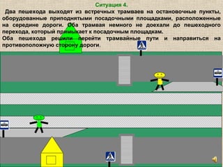 Ситуация 4.
Два пешехода выходят из встречных трамваев на остановочные пункты,
оборудованные приподнятыми посадочными площадками, расположенные
на середине дороги. Оба трамвая немного не доехали до пешеходного
перехода, который примыкает к посадочным площадкам.
Оба пешехода решили перейти трамвайные пути и направиться на
противоположную сторону дороги.
 