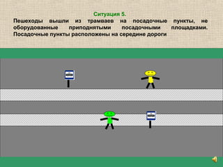 Ситуация 5.
Пешеходы вышли из трамваев на посадочные пункты, не
оборудованные приподнятыми посадочными площадками.
Посадочные пункты расположены на середине дороги
 
